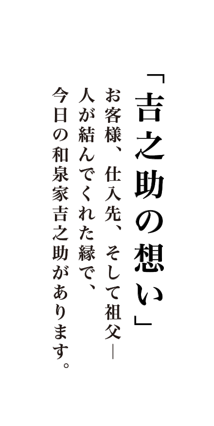 「吉之助の想い」お客様、仕入先、そして祖父―      人が結んでくれた縁で、      今日の和泉家吉之助があります。